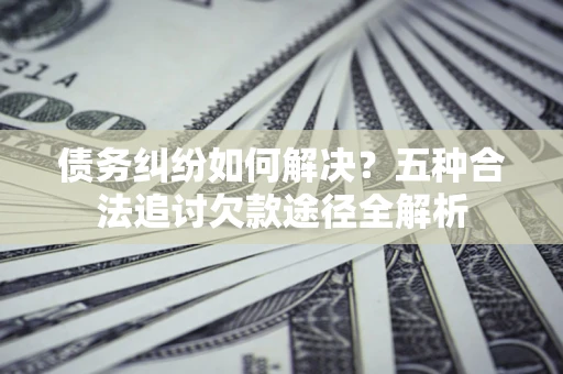 北京债务纠纷如何解决？五种合法追讨欠款途径全解析