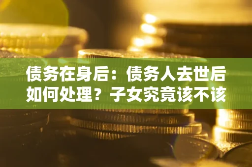 北京债务在身后：债务人去世后如何处理？子女究竟该不该还钱？