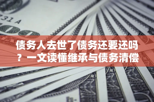 北京债务人去世了债务还要还吗？一文读懂继承与债务清偿
